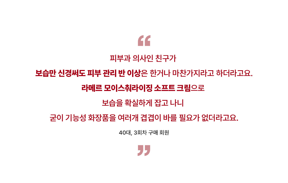 피부과 의사인 친구가 보습만 신경써도 피부 관리 반 이상은 한거나 마찬가지라고 하더라고요. 라메르 모이스춰라이징 소프트 크림으로 보습을 확실하게 잡고 나니 굳이 기능성 화장품을 여러개 겹겹이 바를 필요가 없더라고요.  40대, 3회차 구매 회원